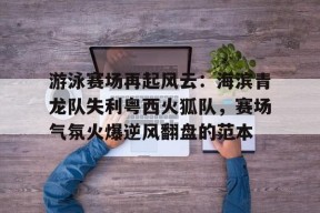 亚博体育登录入口关于游泳赛场再起风云：海滨青龙队失利粤西火狐队，赛场气氛火爆逆风翻盘的范本的信息